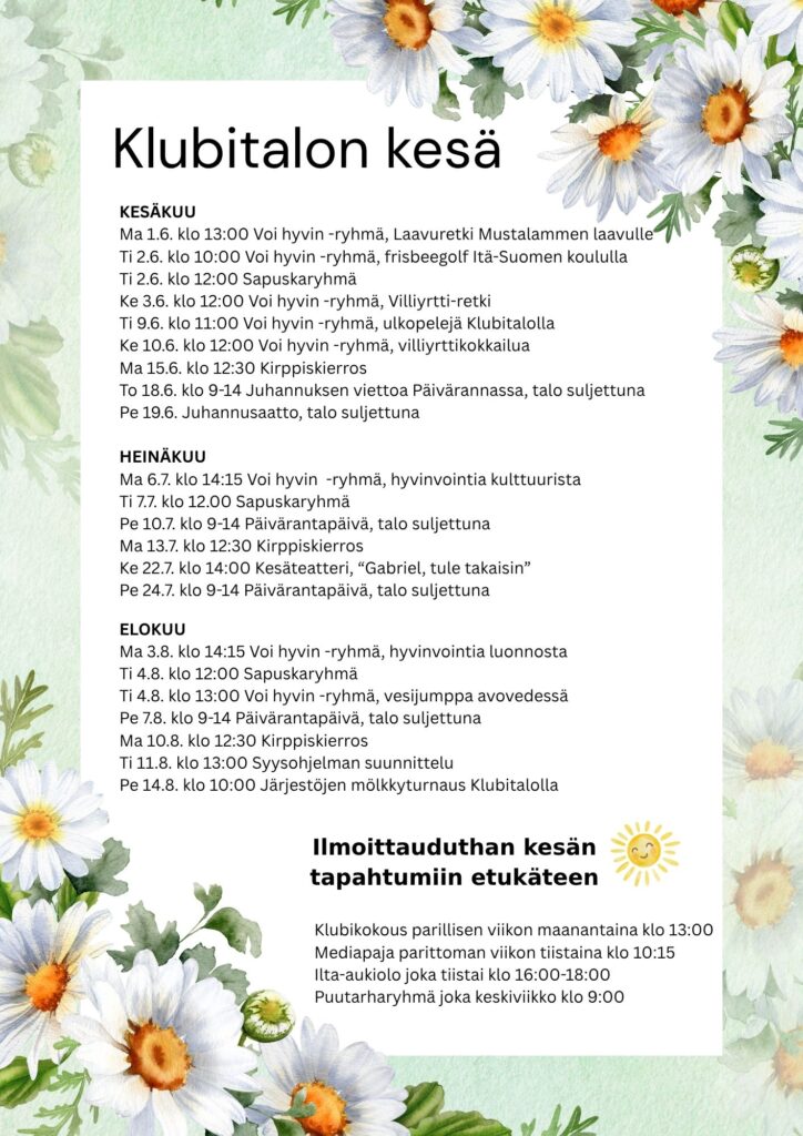 Klubitalon kesäohjelma KESÄKUU Ma 1.6. klo 13:00 Voi hyvin -ryhmä, Laavuretki Mustalammen laavulle Ti 2.6. klo 10:00 Voi hyvin -ryhmä, frisbeegolf Itä-Suomen koululla Ti 2.6. klo 12:00 Sapuskaryhmä Ke 3.6. klo 12:00 Voi hyvin -ryhmä, Villiyrtti-retki Ti 9.6. klo 11:00 Voi hyvin -ryhmä, ulkopelejä Klubitalolla Ke 10.6. klo 12:00 Voi hyvin -ryhmä, villiyrttikokkailua Ma 15.6. klo 12:30 Kirppiskierros To 18.6. klo 9-14 Juhannuksen viettoa Päivärannassa, talo suljettuna Pe 19.6. Juhannusaatto, talo suljettuna HEINÄKUU Ma 6.7. klo 14:15 Voi hyvin -ryhmä, hyvinvointia kulttuurista Ti 7.7. klo 12.00 Sapuskaryhmä Pe 10.7. klo 9-14 Päivärantapäivä, talo suljettuna Ma 13.7. klo 12:30 Kirppiskierros Ke 22.7. klo 14:00 Kesäteatteri, “Gabriel, tule takaisin” Pe 24.7. klo 9-14 Päivärantapäivä, talo suljettuna ELOKUU Ma 3.8. klo 14:15 Voi hyvin -ryhmä, hyvinvointia luonnosta Ti 4.8. klo 12:00 Sapuskaryhmä Ti 4.8. klo 13:00 Voi hyvin -ryhmä, vesijumppa avovedessä Pe 7.8. klo 9-14 Päivärantapäivä, talo suljettuna Ma 10.8. klo 12:30 Kirppiskierros Ti 11.8. klo 13:00 Syysohjelman suunnittelu Pe 14.8. klo 10:00 Järjestöjen mölkkyturnaus Klubitalolla Ilmoittauduthan kesän tapahtumiin etukäteen Klubikokous parillisen viikon maanantaina klo 13:00 Mediapaja parittoman viikon tiistaina klo 10:15 Ilta-aukiolo joka tiistai klo 16:00-18:00 Puutarharyhmä joka keskiviikko klo 9:00